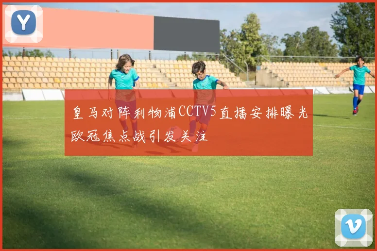 皇马对阵利物浦CCTV5直播安排曝光欧冠焦点战引发关注