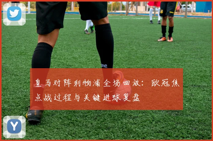 皇马对阵利物浦全场回放:欧冠焦点战过程与关键进球复盘
