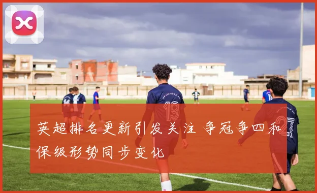 英超排名更新引发关注 争冠争四和保级形势同步变化