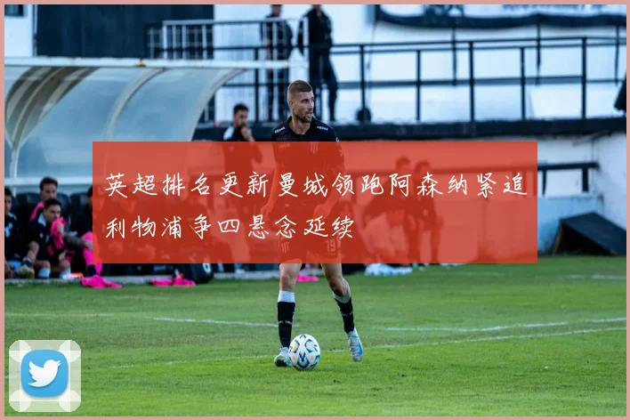 英超排名更新曼城领跑阿森纳紧追利物浦争四悬念延续