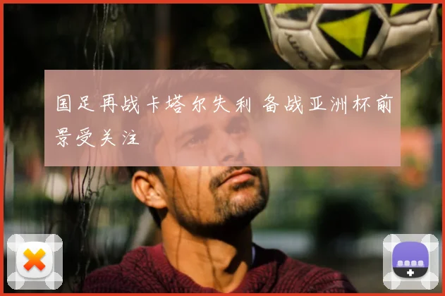 国足再战卡塔尔失利 备战亚洲杯前景受关注