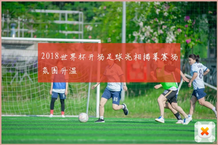 2018世界杯开场足球亮相揭幕赛场氛围升温