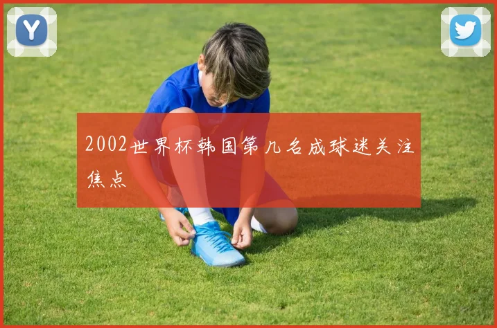 2002世界杯韩国第几名成球迷关注焦点