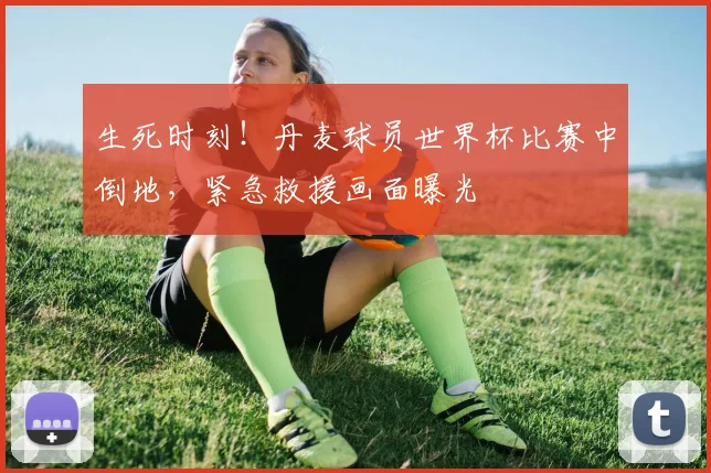生死时刻！丹麦球员世界杯比赛中倒地，紧急救援画面曝光